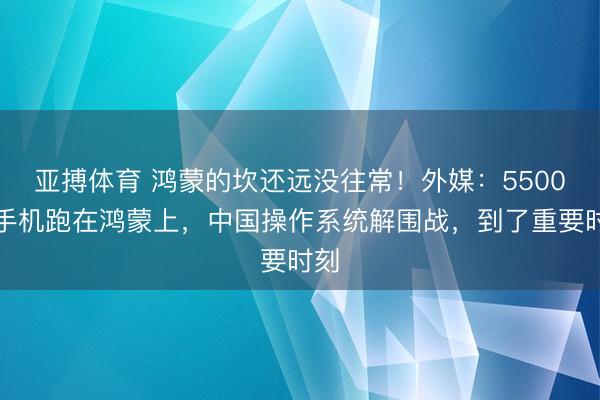 亚搏体育 鸿蒙的坎还远没往常！外媒：5500万手机跑在鸿蒙上，中国操作系统解围战，到了重要时刻