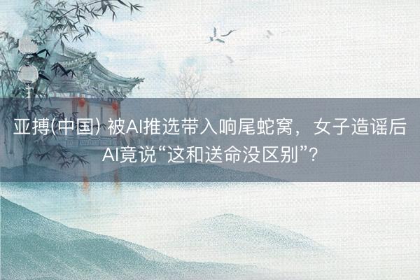 亚搏(中国) 被AI推选带入响尾蛇窝，女子造谣后AI竟说“这和送命没区别”？