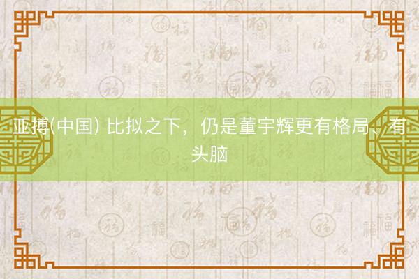 亚搏(中国) 比拟之下,仍是董宇辉更有格局、有头脑