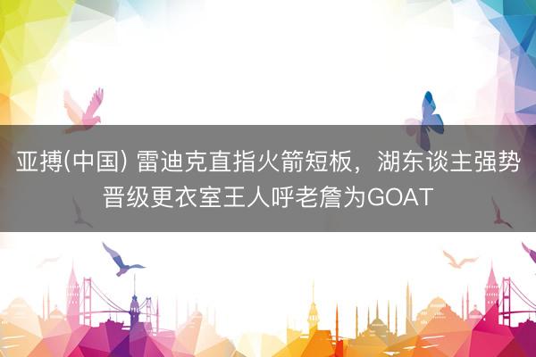 亚搏(中国) 雷迪克直指火箭短板，湖东谈主强势晋级更衣室王人呼老詹为GOAT