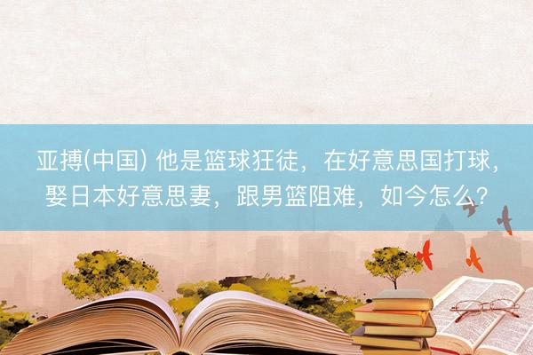 亚搏(中国) 他是篮球狂徒，在好意思国打球，娶日本好意思妻，跟男篮阻难，如今怎么？