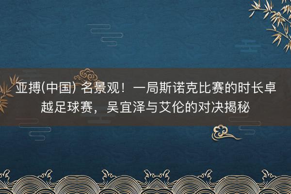 亚搏(中国) 名景观！一局斯诺克比赛的时长卓越足球赛，吴宜泽与艾伦的对决揭秘