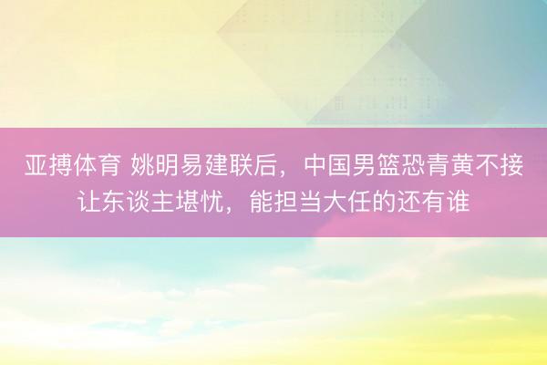 亚搏体育 姚明易建联后,中国男篮恐青黄不接让东谈主堪忧,能担当大任的还有谁