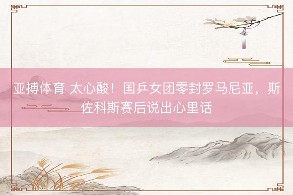 亚搏体育 太心酸！国乒女团零封罗马尼亚，斯佐科斯赛后说出心里话