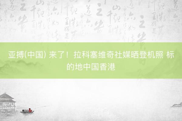 亚搏(中国) 来了！拉科塞维奇社媒晒登机照 标的地中国香港