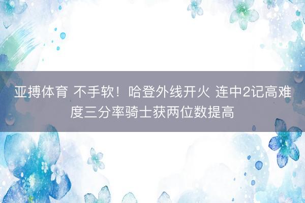 亚搏体育 不手软！哈登外线开火 连中2记高难度三分率骑士获两位数提高