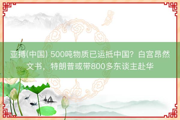 亚搏(中国) 500吨物质已运抵中国？白宫昂然文书，特朗普或带800多东谈主赴华