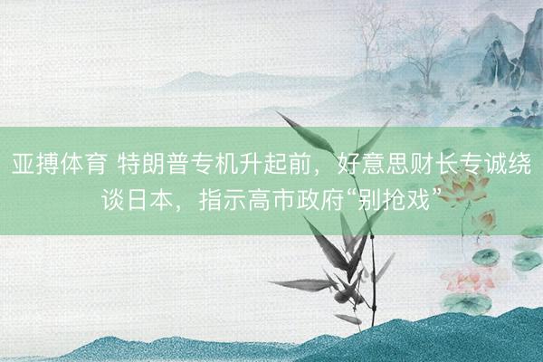 亚搏体育 特朗普专机升起前，好意思财长专诚绕谈日本，指示高市政府“别抢戏”