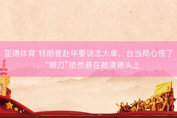 亚搏体育 特朗普赴华要说念大单，台当局心慌了，“铡刀”依然悬在赖清德头上