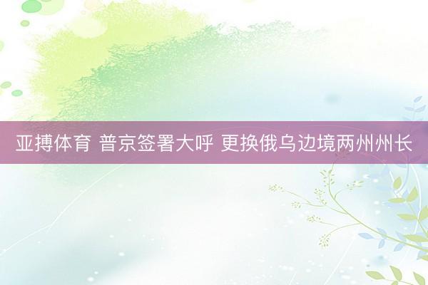 亚搏体育 普京签署大呼 更换俄乌边境两州州长