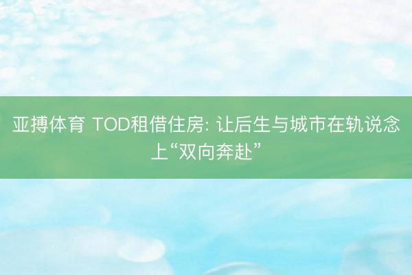 亚搏体育 TOD租借住房: 让后生与城市在轨说念上“双向奔赴”