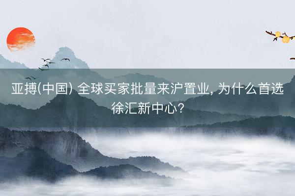 亚搏(中国) 全球买家批量来沪置业， 为什么首选徐汇新中心?