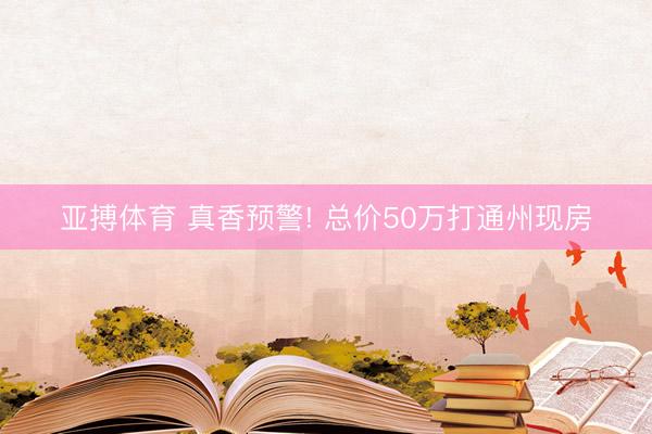 亚搏体育 真香预警! 总价50万打通州现房