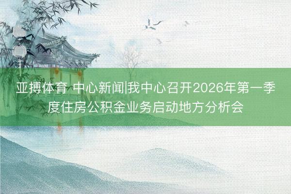 亚搏体育 中心新闻|我中心召开2026年第一季度住房公积金业务启动地方分析会