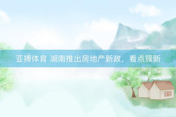 亚搏体育 湖南推出房地产新政，看点簇新