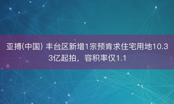亚搏(中国) 丰台区新增1宗预肯求住宅用地10.33亿起拍,容积率仅1.1