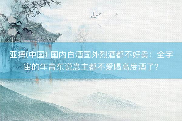 亚搏(中国) 国内白酒国外烈酒都不好卖:全宇宙的年青东说念主都不爱喝高度酒了?