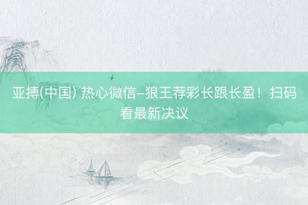 亚搏(中国) 热心微信-狼王荐彩长跟长盈！扫码看最新决议