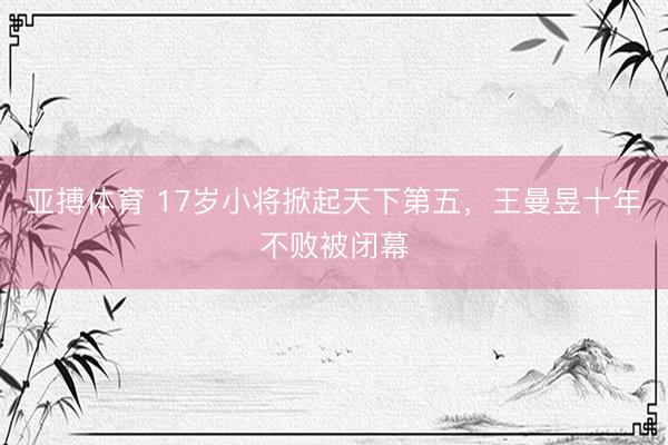 亚搏体育 17岁小将掀起天下第五，王曼昱十年不败被闭幕