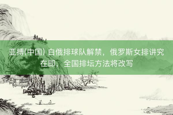 亚搏(中国) 白俄排球队解禁,俄罗斯女排讲究在即,全国排坛方法将改写