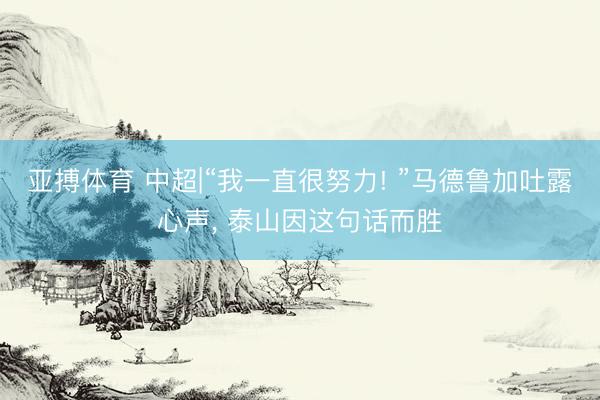 亚搏体育 中超|“我一直很努力! ”马德鲁加吐露心声， 泰山因这句话而胜