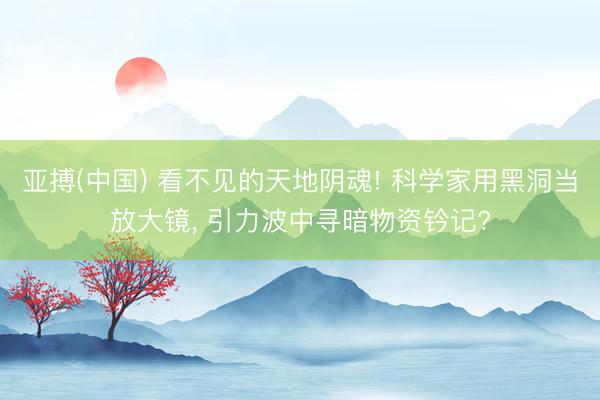 亚搏(中国) 看不见的天地阴魂! 科学家用黑洞当放大镜， 引力波中寻暗物资钤记?