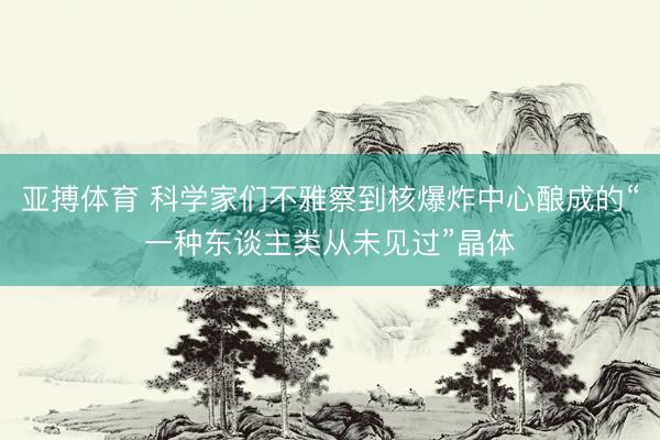 亚搏体育 科学家们不雅察到核爆炸中心酿成的“一种东谈主类从未见过”晶体