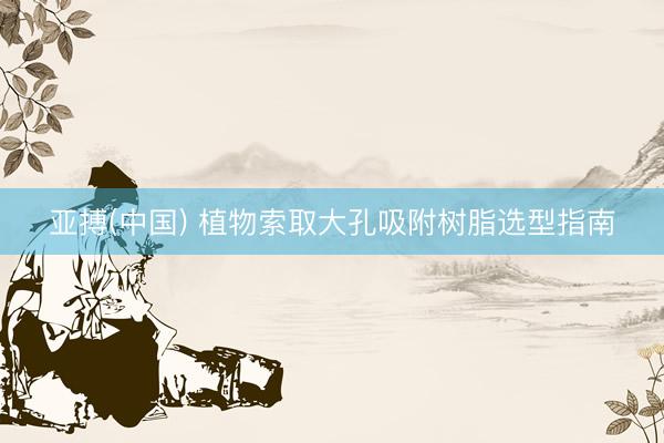 亚搏(中国) 植物索取大孔吸附树脂选型指南