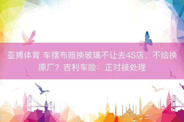 亚搏体育 车摆布赔换玻璃不让去4S店、不给换原厂?吉利车险:正对接处理