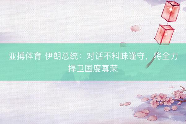 亚搏体育 伊朗总统：对话不料味谨守，将全力捍卫国度尊荣
