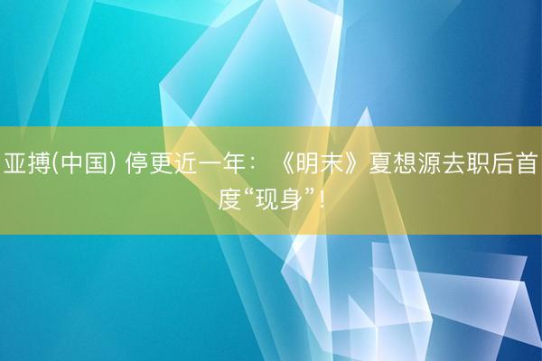 亚搏(中国) 停更近一年:《明末》夏想源去职后首度“现身”!