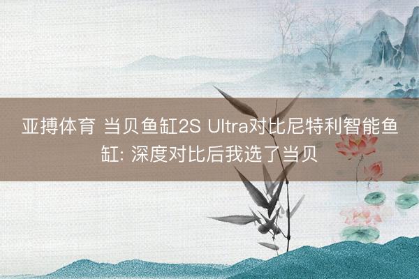 亚搏体育 当贝鱼缸2S Ultra对比尼特利智能鱼缸: 深度对比后我选了当贝