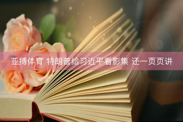 亚搏体育 特朗普给习近平看影集 还一页页讲
