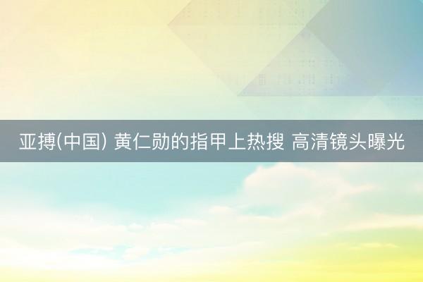 亚搏(中国) 黄仁勋的指甲上热搜 高清镜头曝光