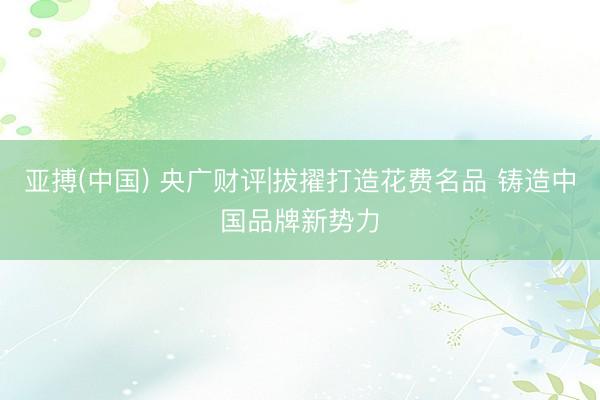 亚搏(中国) 央广财评|拔擢打造花费名品 铸造中国品牌新势力