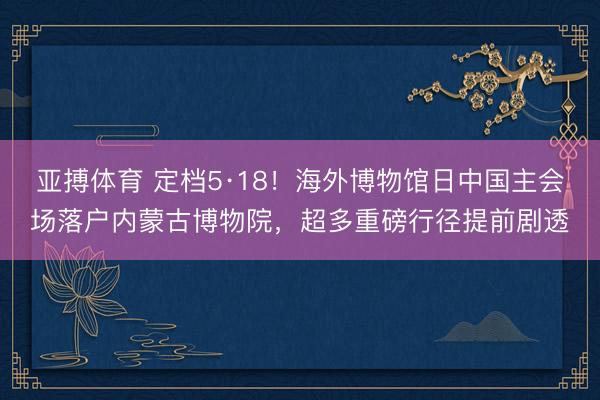 亚搏体育 定档5·18!海外博物馆日中国主会场落户内蒙古博物院,超多重磅行径提前剧透