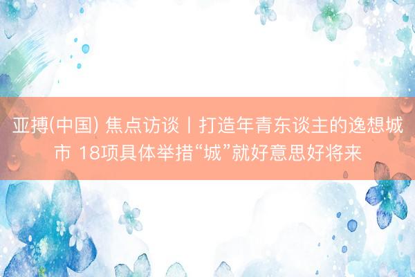 亚搏(中国) 焦点访谈丨打造年青东谈主的逸想城市 18项具体举措“城”就好意思好将来