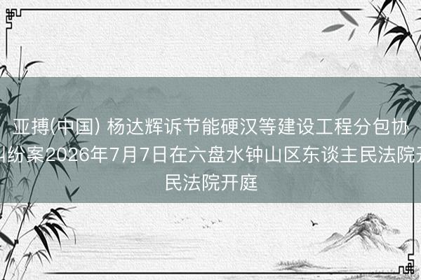 亚搏(中国) 杨达辉诉节能硬汉等建设工程分包协议纠纷案2026年7月7日在六盘水钟山区东谈主民法院开庭
