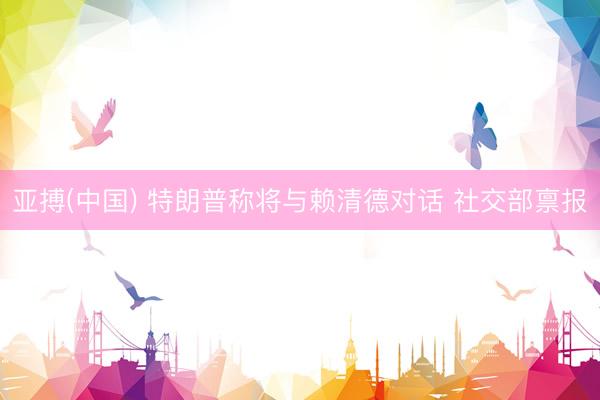 亚搏(中国) 特朗普称将与赖清德对话 社交部禀报