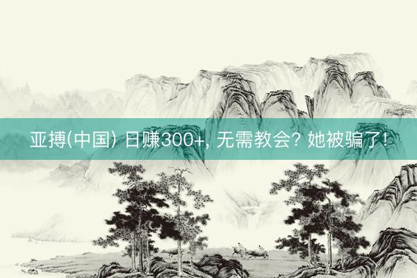 亚搏(中国) 日赚300+， 无需教会? 她被骗了!
