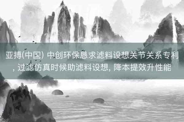 亚搏(中国) 中创环保恳求滤料设想关节关系专利， 过滤仿真时候助滤料设想， 降本提效升性能