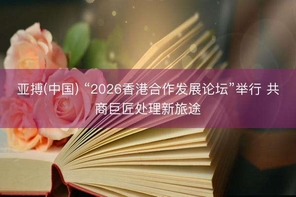 亚搏(中国) “2026香港合作发展论坛”举行 共商巨匠处理新旅途