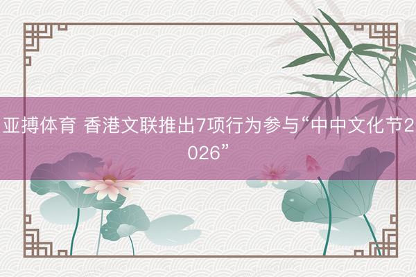 亚搏体育 香港文联推出7项行为参与“中中文化节2026”