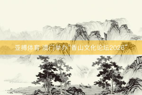 亚搏体育 澳门举办“香山文化论坛2026”