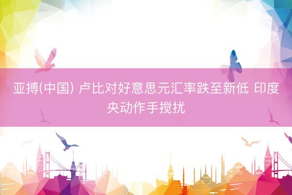 亚搏(中国) 卢比对好意思元汇率跌至新低 印度央动作手搅扰