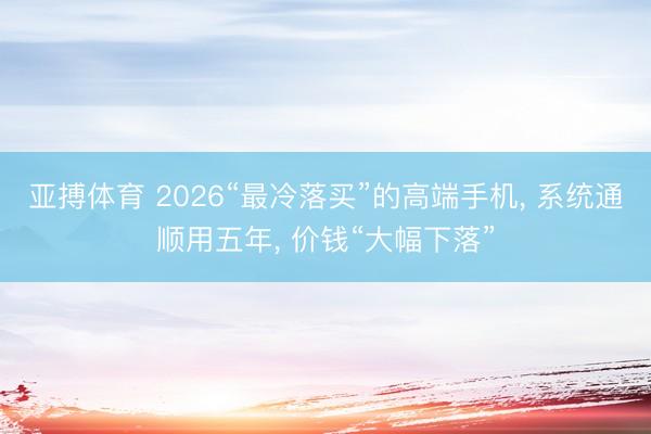 亚搏体育 2026“最冷落买”的高端手机, 系统通顺用五年, 价钱“大幅下落”