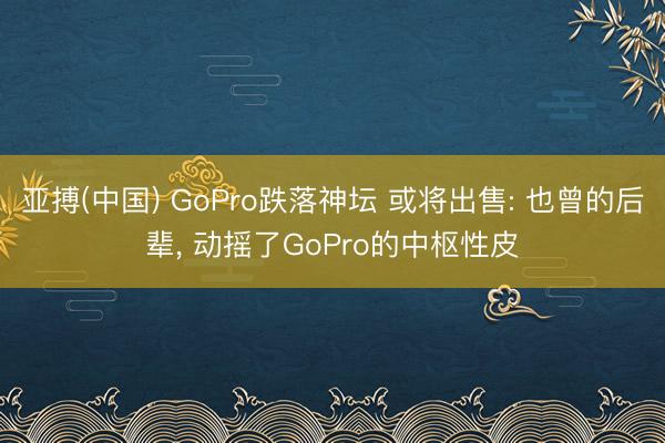 亚搏(中国) GoPro跌落神坛 或将出售: 也曾的后辈， 动摇了GoPro的中枢性皮