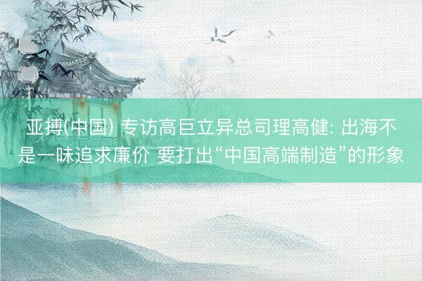 亚搏(中国) 专访高巨立异总司理高健: 出海不是一味追求廉价 要打出“中国高端制造”的形象