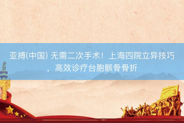 亚搏(中国) 无需二次手术！上海四院立异技巧，高效诊疗台胞髌骨骨折