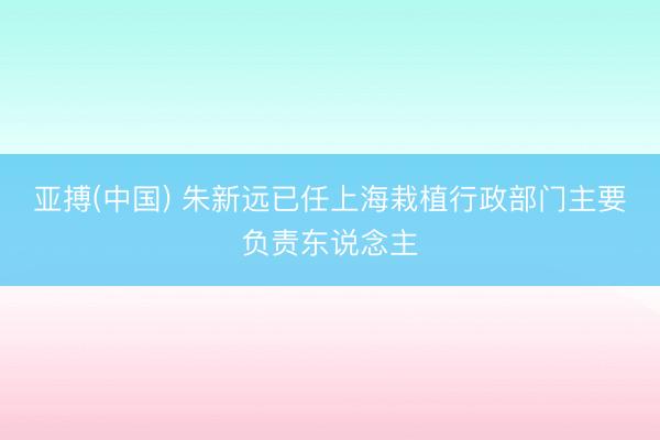 亚搏(中国) 朱新远已任上海栽植行政部门主要负责东说念主